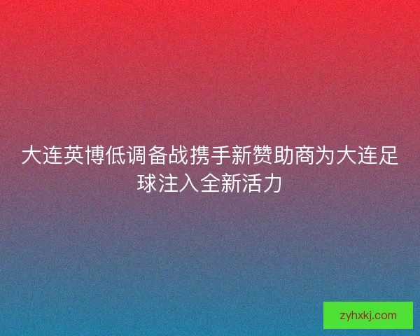 大连英博低调备战携手新赞助商为大连足球注入全新活力