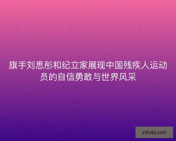 旗手刘思彤和纪立家展现中国残疾人运动员的自信勇敢与世界风采