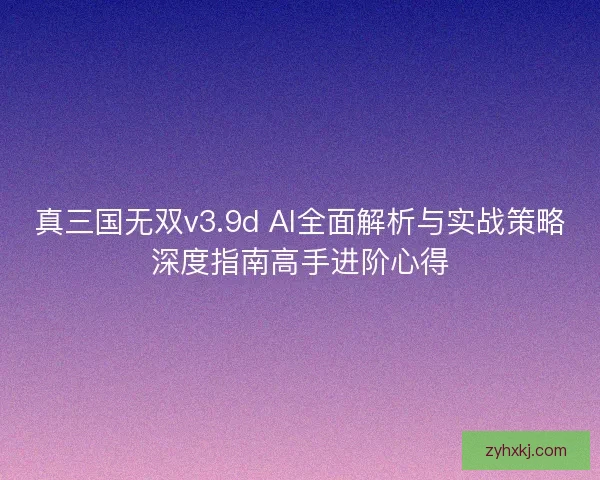 真三国无双v3.9d AI全面解析与实战策略深度指南高手进阶心得