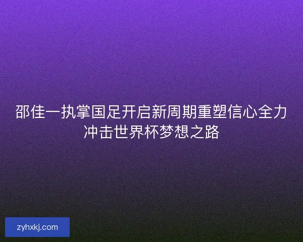 邵佳一执掌国足开启新周期重塑信心全力冲击世界杯梦想之路