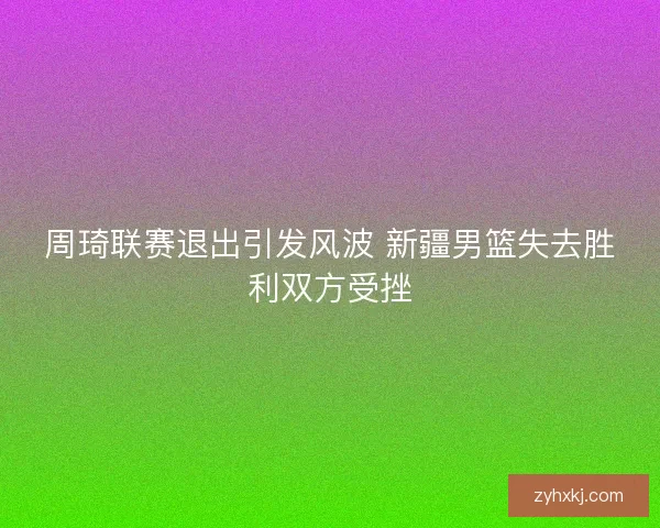 周琦联赛退出引发风波 新疆男篮失去胜利双方受挫