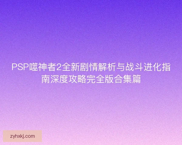 PSP噬神者2全新剧情解析与战斗进化指南深度攻略完全版合集篇