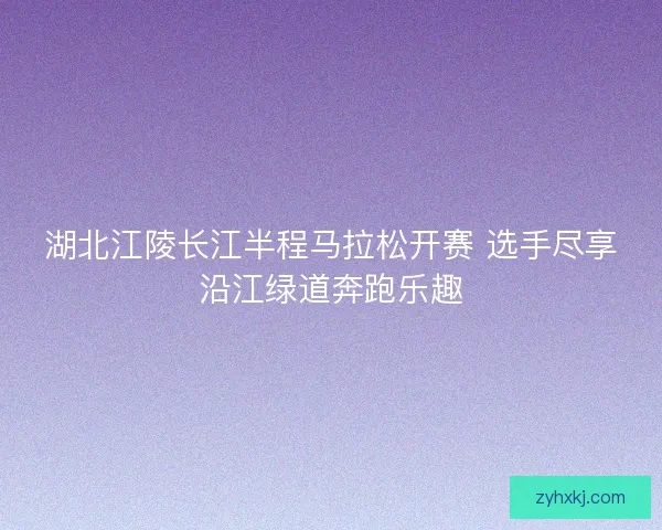 湖北江陵长江半程马拉松开赛 选手尽享沿江绿道奔跑乐趣