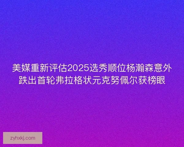 美媒重新评估2025选秀顺位杨瀚森意外跌出首轮弗拉格状元克努佩尔获榜眼